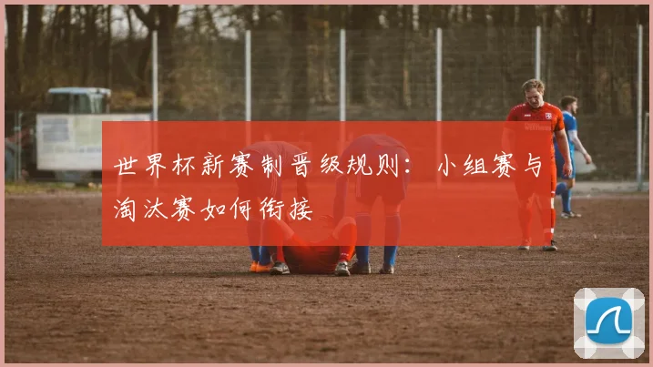 世界杯新赛制晋级规则：小组赛与淘汰赛如何衔接