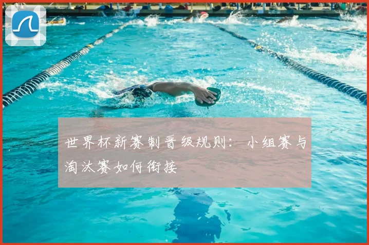 世界杯新赛制晋级规则：小组赛与淘汰赛如何衔接