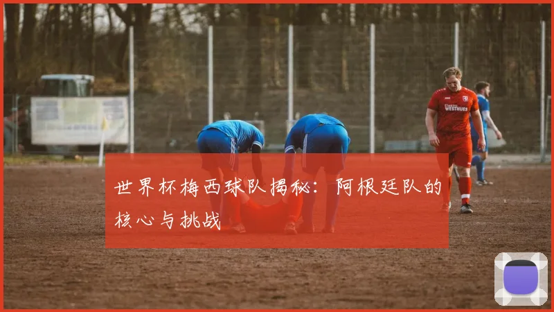 世界杯梅西球队揭秘：阿根廷队的核心与挑战