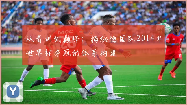从青训到巅峰：揭秘德国队2014年世界杯夺冠的体系构建