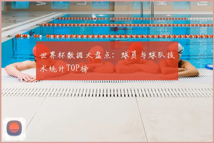 世界杯数据大盘点：球员与球队技术统计TOP榜
