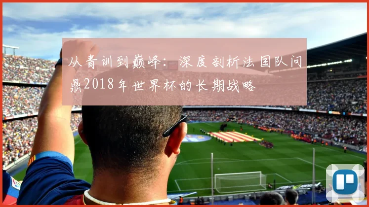 从青训到巅峰：深度剖析法国队问鼎2018年世界杯的长期战略