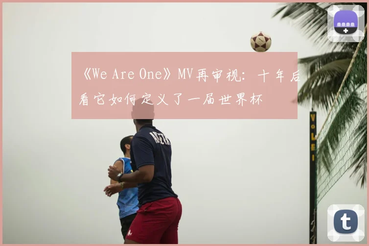 《We Are One》MV再审视:十年后看它如何定义了一届世界杯