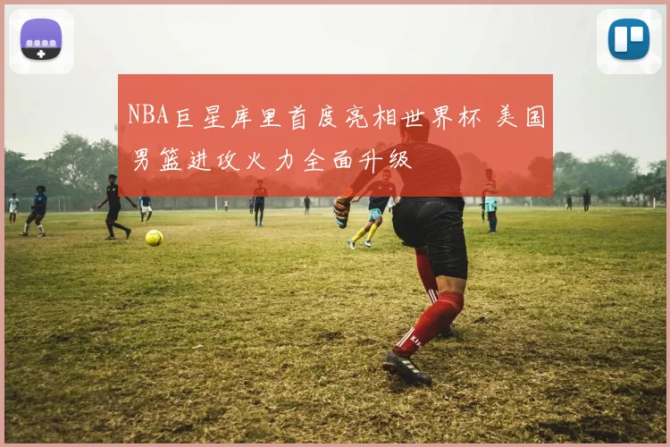 NBA巨星库里首度亮相世界杯 美国男篮进攻火力全面升级