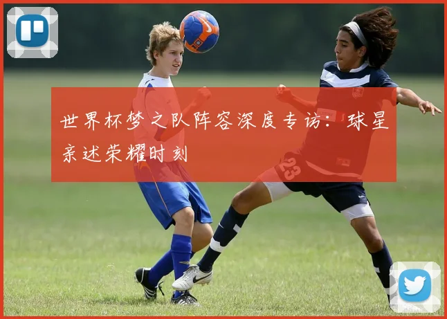 世界杯梦之队阵容深度专访：球星亲述荣耀时刻