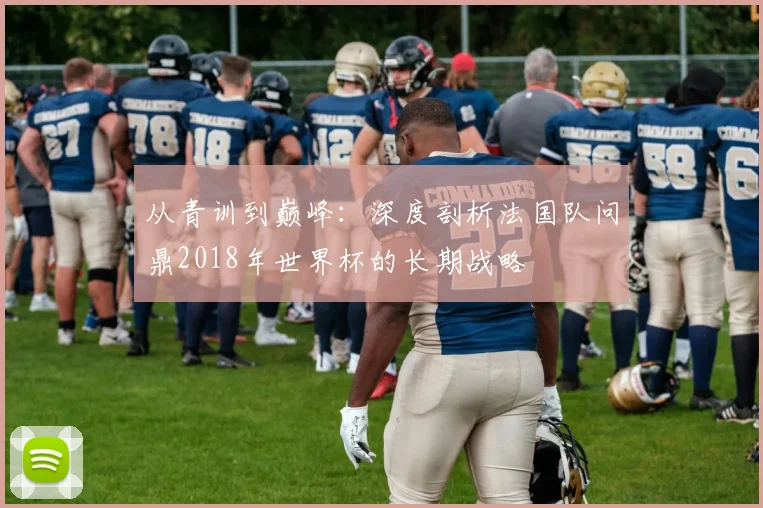 从青训到巅峰：深度剖析法国队问鼎2018年世界杯的长期战略