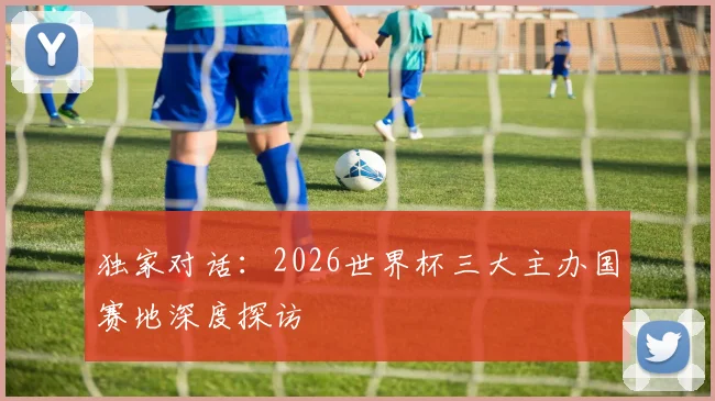 独家对话:2026世界杯三大主办国赛地深度探访