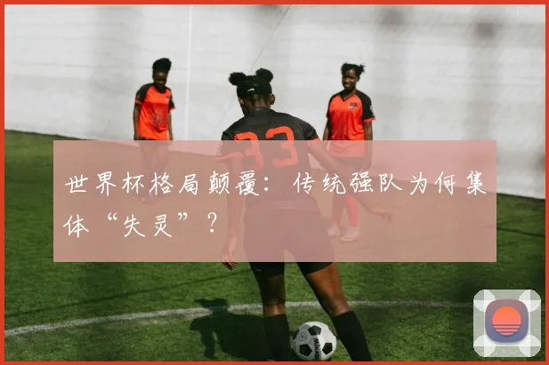 世界杯格局颠覆：传统强队为何集体“失灵”？