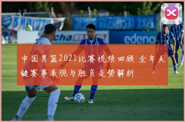 中国男篮2021比赛视频回顾 全年关键赛事表现与胜负走势解析