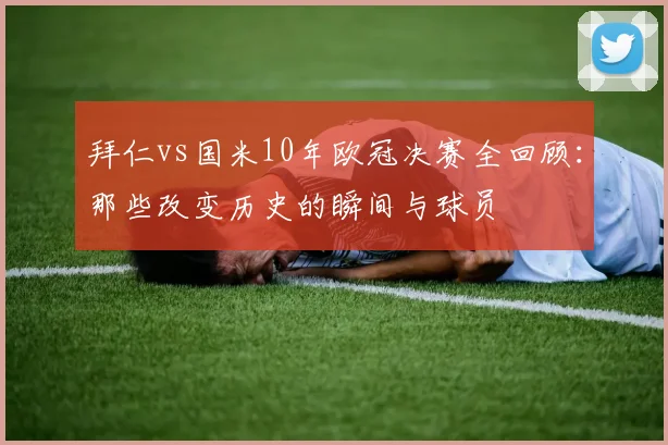 拜仁vs国米10年欧冠决赛全回顾：那些改变历史的瞬间与球员