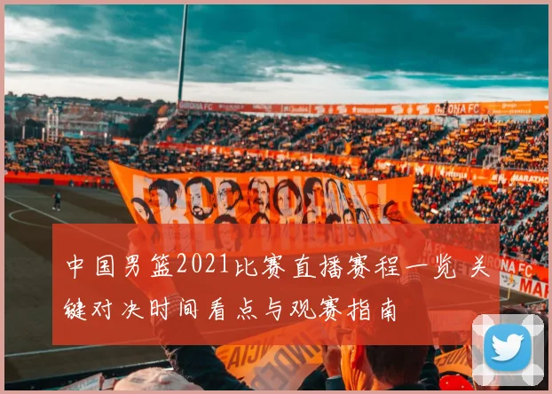 中国男篮2021比赛直播赛程一览 关键对决时间看点与观赛指南