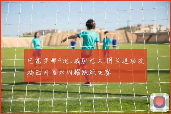 巴塞罗那4比1战胜尤文 图兰送助攻梅西内马尔闪耀欧冠决赛