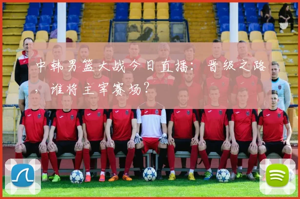 中韩男篮大战今日直播：晋级之路，谁将主宰赛场？