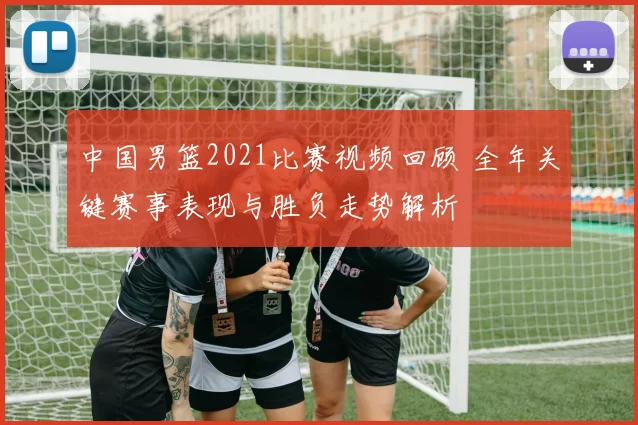 中国男篮2021比赛视频回顾 全年关键赛事表现与胜负走势解析