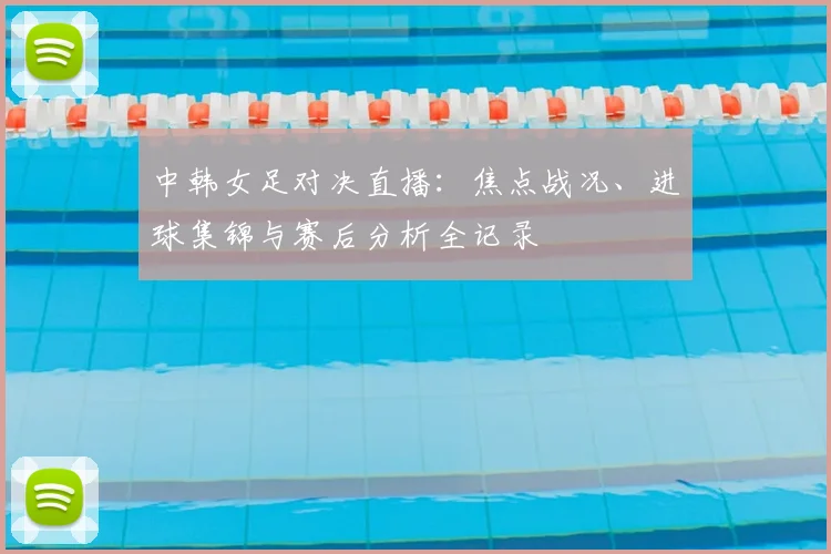 中韩女足对决直播：焦点战况、进球集锦与赛后分析全记录