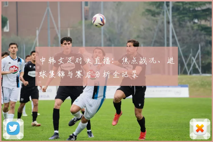 中韩女足对决直播：焦点战况、进球集锦与赛后分析全记录