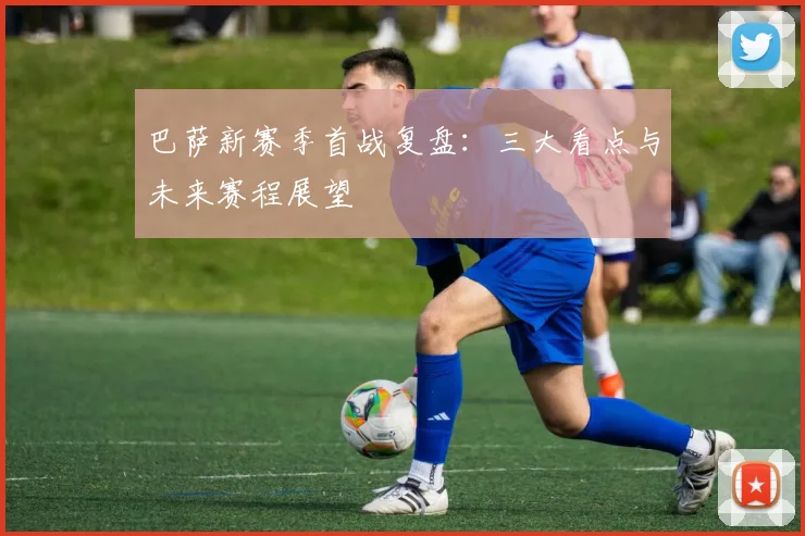 巴萨新赛季首战复盘：三大看点与未来赛程展望