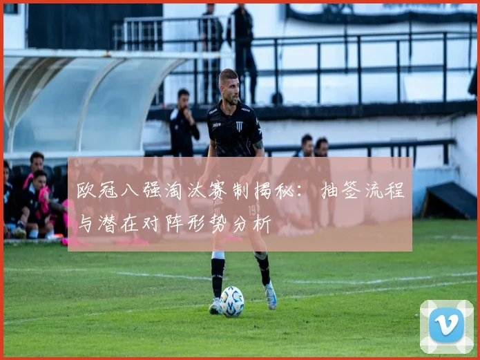 欧冠八强淘汰赛制揭秘：抽签流程与潜在对阵形势分析