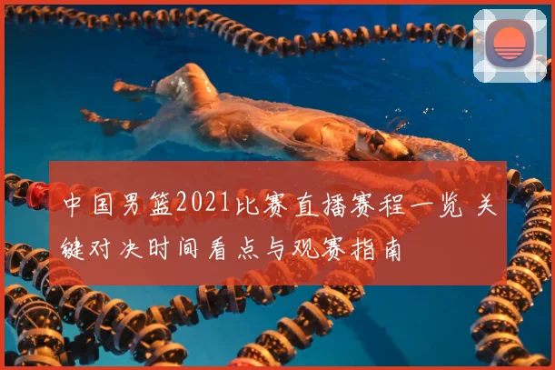 中国男篮2021比赛直播赛程一览 关键对决时间看点与观赛指南